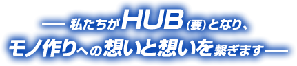 私たちがHUB(要)となり、モノ作りへの想いと重いを繋ぎます